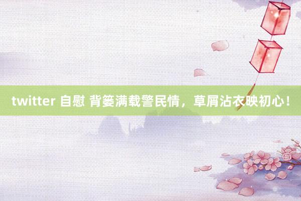 twitter 自慰 背篓满载警民情，草屑沾衣映初心！