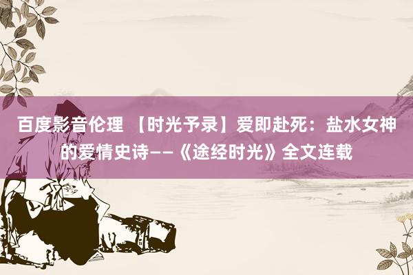 百度影音伦理 【时光予录】爱即赴死：盐水女神的爱情史诗——《途经时光》全文连载