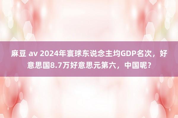麻豆 av 2024年寰球东说念主均GDP名次，好意思国8.7万好意思元第六，中国呢？
