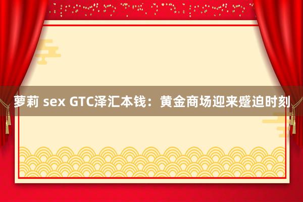 萝莉 sex GTC泽汇本钱：黄金商场迎来蹙迫时刻