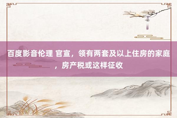 百度影音伦理 官宣，领有两套及以上住房的家庭，房产税或这样征收
