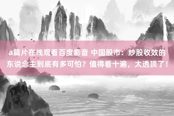 a篇片在线观看百度影音 中国股市：炒股收效的东说念主到底有多可怕？值得看十遍，太透顶了！