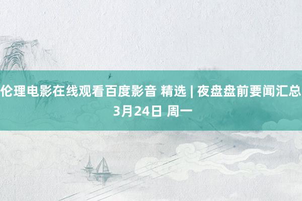 伦理电影在线观看百度影音 精选 | 夜盘盘前要闻汇总 3月24日 周一