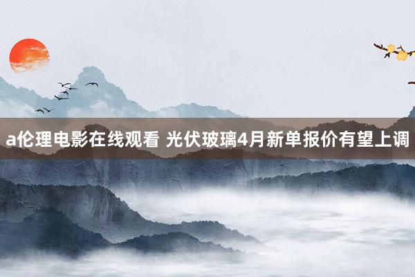 a伦理电影在线观看 光伏玻璃4月新单报价有望上调