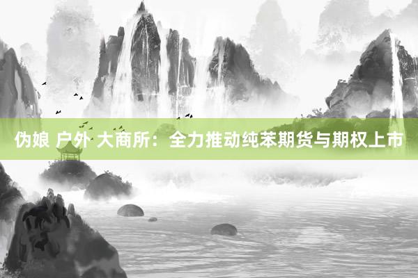 伪娘 户外 大商所：全力推动纯苯期货与期权上市