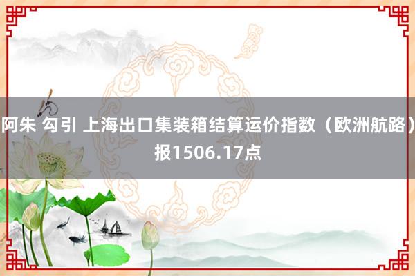 阿朱 勾引 上海出口集装箱结算运价指数（欧洲航路）报1506.17点