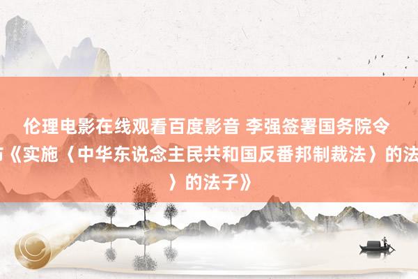 伦理电影在线观看百度影音 李强签署国务院令 公布《实施〈中华东说念主民共和国反番邦制裁法〉的法子》