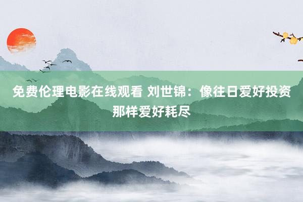 免费伦理电影在线观看 刘世锦：像往日爱好投资那样爱好耗尽