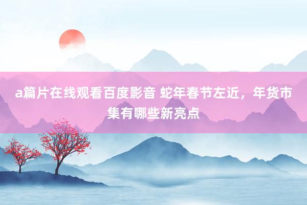 a篇片在线观看百度影音 蛇年春节左近，年货市集有哪些新亮点