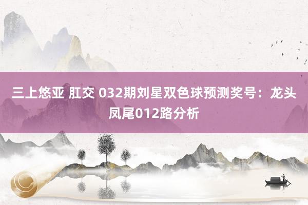 三上悠亚 肛交 032期刘星双色球预测奖号：龙头凤尾012路分析