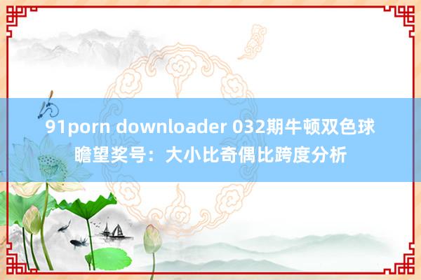 91porn downloader 032期牛顿双色球瞻望奖号：大小比奇偶比跨度分析