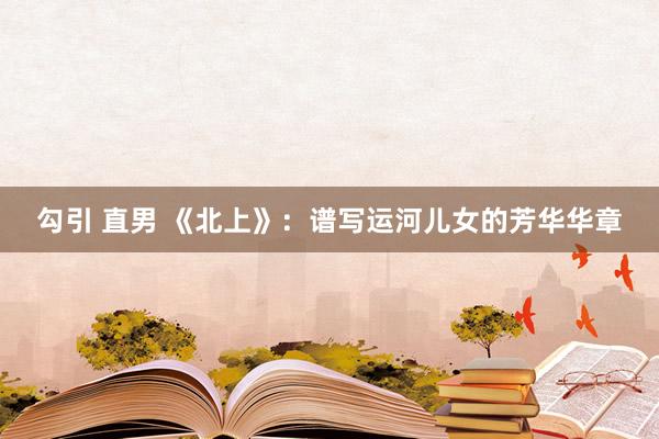 勾引 直男 《北上》：谱写运河儿女的芳华华章