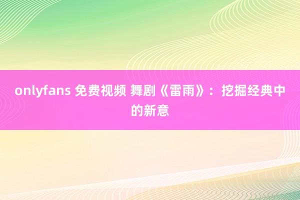 onlyfans 免费视频 舞剧《雷雨》：挖掘经典中的新意