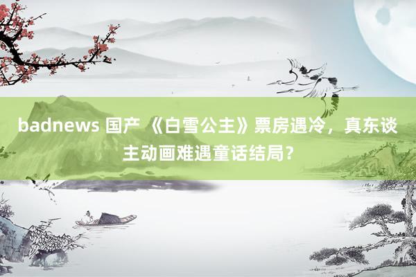 badnews 国产 《白雪公主》票房遇冷，真东谈主动画难遇童话结局？