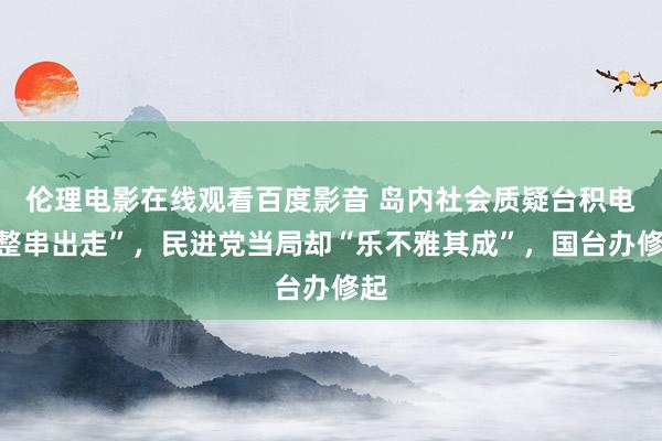伦理电影在线观看百度影音 岛内社会质疑台积电“整串出走”，民进党当局却“乐不雅其成”，国台办修起