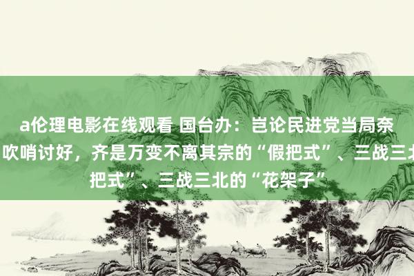 a伦理电影在线观看 国台办：岂论民进党当局奈何色厉内荏、吹哨讨好，齐是万变不离其宗的“假把式”、三战三北的“花架子”