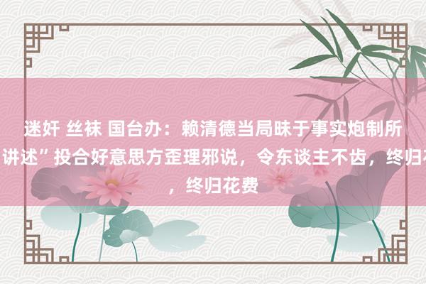 迷奸 丝袜 国台办：赖清德当局昧于事实炮制所谓“讲述”投合好意思方歪理邪说，令东谈主不齿，终归花费