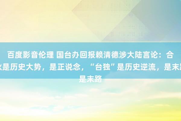 百度影音伦理 国台办回报赖清德涉大陆言论：合伙是历史大势，是正说念，“台独”是历史逆流，是末路