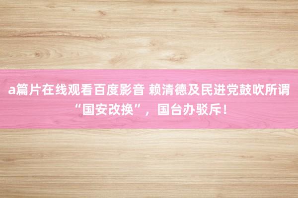 a篇片在线观看百度影音 赖清德及民进党鼓吹所谓“国安改换”，国台办驳斥！