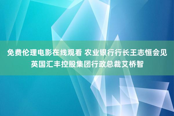 免费伦理电影在线观看 农业银行行长王志恒会见英国汇丰控股集团行政总裁艾桥智