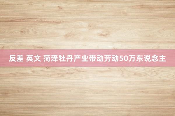 反差 英文 菏泽牡丹产业带动劳动50万东说念主