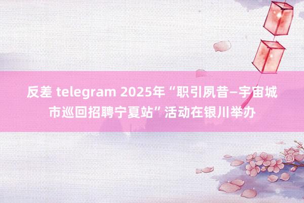 反差 telegram 2025年“职引夙昔—宇宙城市巡回招聘宁夏站”活动在银川举办