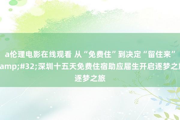 a伦理电影在线观看 从“免费住”到决定“留住来”&#32;深圳十五天免费住宿助应届生开启逐梦之旅