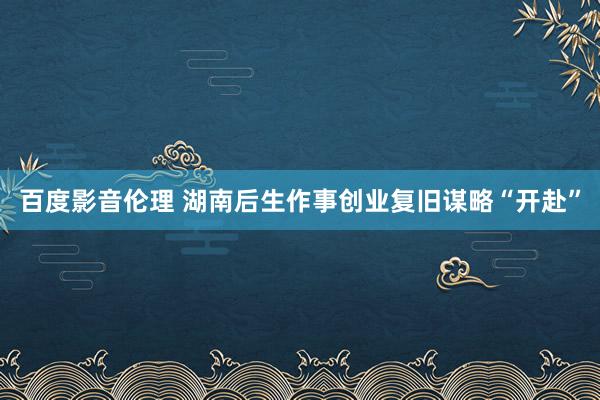 百度影音伦理 湖南后生作事创业复旧谋略“开赴”