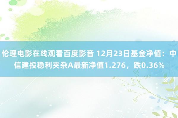 伦理电影在线观看百度影音 12月23日基金净值：中信建投稳利夹杂A最新净值1.276，跌0.36%