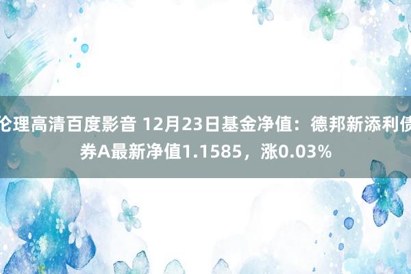 伦理高清百度影音 12月23日基金净值：德邦新添利债券A最新净值1.1585，涨0.03%