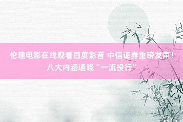 伦理电影在线观看百度影音 中信证券重磅发声！八大内涵通晓“一流投行”