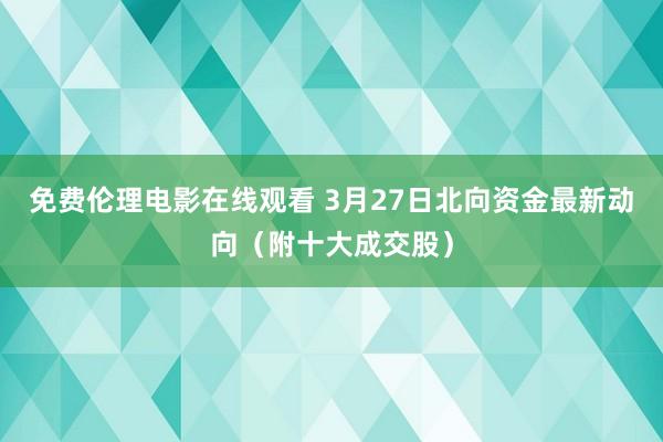 免费伦理电影在线观看 3月27日北向资金最新动向（附十大成交股）