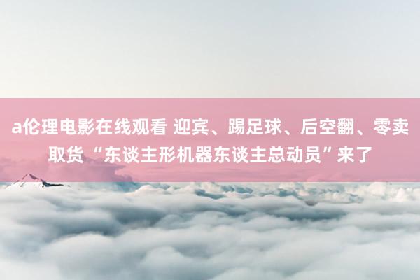 a伦理电影在线观看 迎宾、踢足球、后空翻、零卖取货 “东谈主形机器东谈主总动员”来了