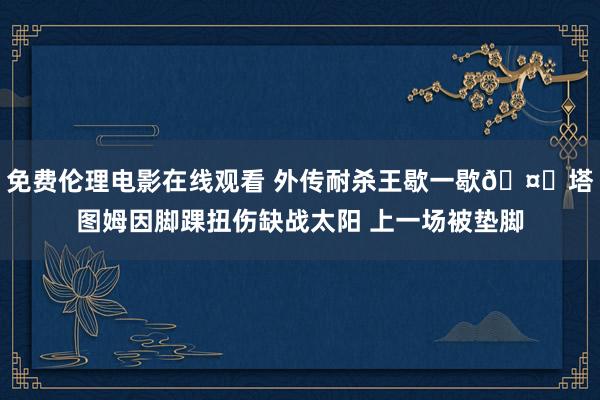 免费伦理电影在线观看 外传耐杀王歇一歇🤕塔图姆因脚踝扭伤缺战太阳 上一场被垫脚