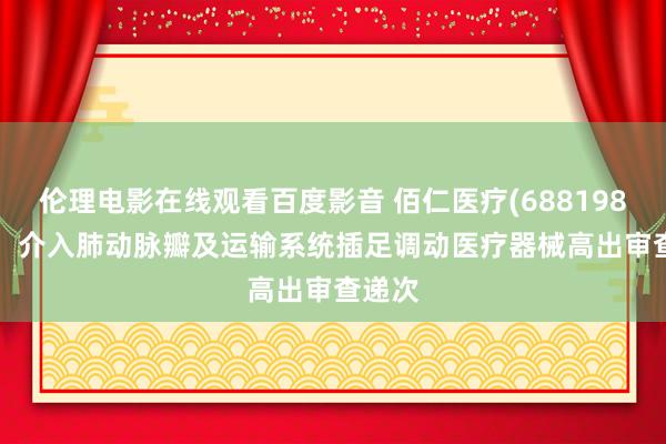 伦理电影在线观看百度影音 佰仁医疗(688198.SH)：介入肺动脉瓣及运输系统插足调动医疗器械高出审查递次
