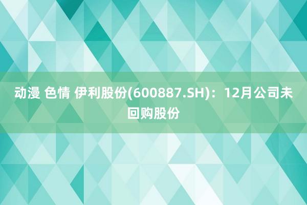 动漫 色情 伊利股份(600887.SH)：12月公司未回购股份