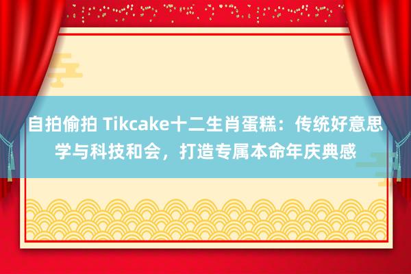 自拍偷拍 Tikcake十二生肖蛋糕：传统好意思学与科技和会，打造专属本命年庆典感
