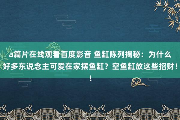 a篇片在线观看百度影音 鱼缸陈列揭秘：为什么好多东说念主可爱在家摆鱼缸？空鱼缸放这些招财！