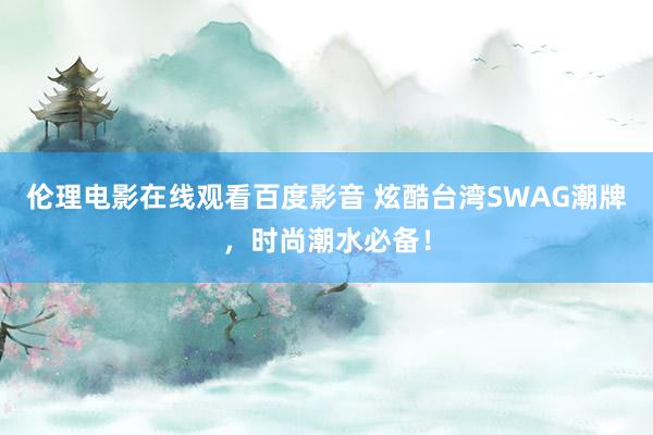 伦理电影在线观看百度影音 炫酷台湾SWAG潮牌，时尚潮水必备！