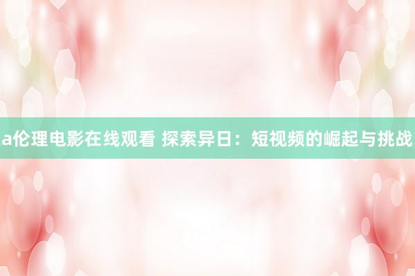 a伦理电影在线观看 探索异日：短视频的崛起与挑战