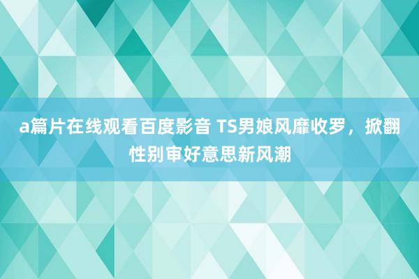 a篇片在线观看百度影音 TS男娘风靡收罗，掀翻性别审好意思新风潮