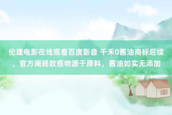 伦理电影在线观看百度影音 千禾0酱油商标后续，官方阐扬致癌物源于原料，酱油如实无添加