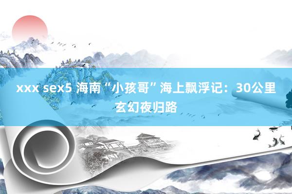 xxx sex5 海南“小孩哥”海上飘浮记：30公里玄幻夜归路