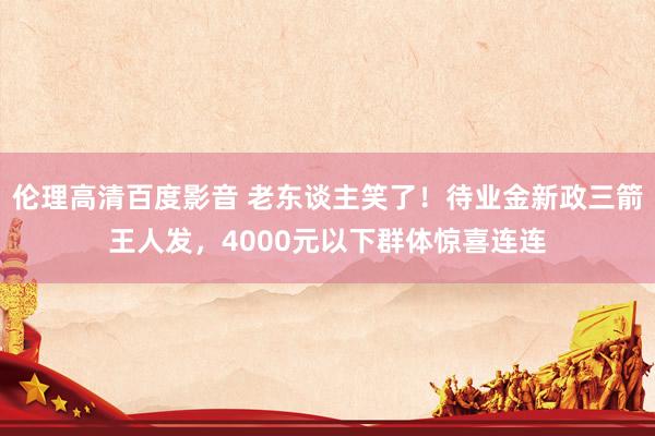 伦理高清百度影音 老东谈主笑了！待业金新政三箭王人发，4000元以下群体惊喜连连