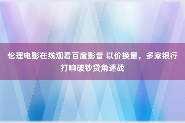 伦理电影在线观看百度影音 以价换量，多家银行打响破钞贷角逐战