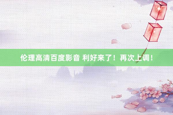 伦理高清百度影音 利好来了！再次上调！