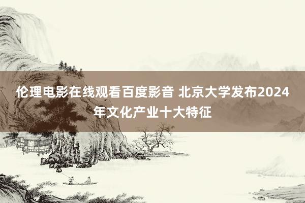 伦理电影在线观看百度影音 北京大学发布2024年文化产业十大特征