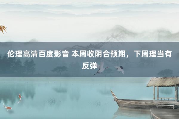 伦理高清百度影音 本周收阴合预期，下周理当有反弹