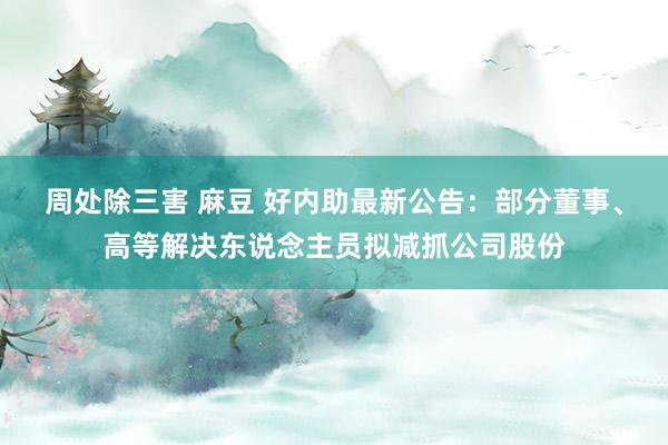 周处除三害 麻豆 好内助最新公告：部分董事、高等解决东说念主员拟减抓公司股份