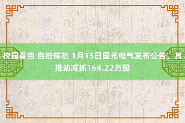 校园春色 自拍偷拍 1月15日国光电气发布公告，其推动减抓164.22万股
